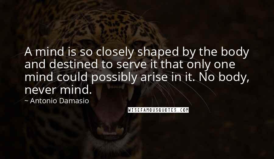 Antonio Damasio Quotes: A mind is so closely shaped by the body and destined to serve it that only one mind could possibly arise in it. No body, never mind.