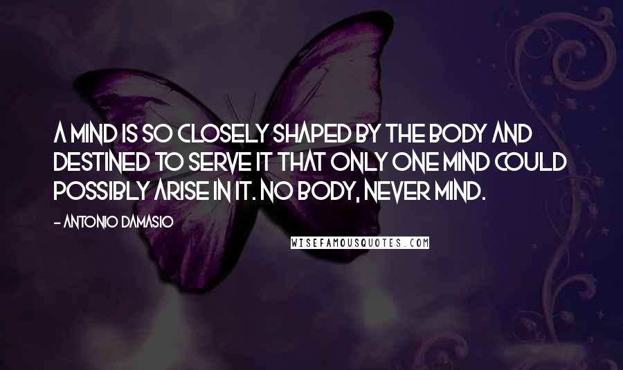 Antonio Damasio Quotes: A mind is so closely shaped by the body and destined to serve it that only one mind could possibly arise in it. No body, never mind.