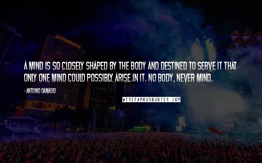 Antonio Damasio Quotes: A mind is so closely shaped by the body and destined to serve it that only one mind could possibly arise in it. No body, never mind.