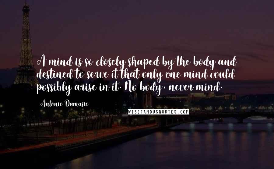 Antonio Damasio Quotes: A mind is so closely shaped by the body and destined to serve it that only one mind could possibly arise in it. No body, never mind.