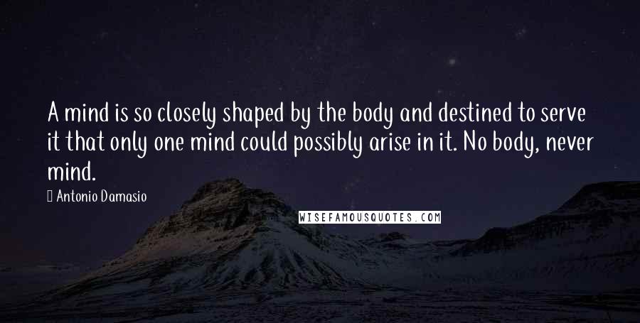 Antonio Damasio Quotes: A mind is so closely shaped by the body and destined to serve it that only one mind could possibly arise in it. No body, never mind.