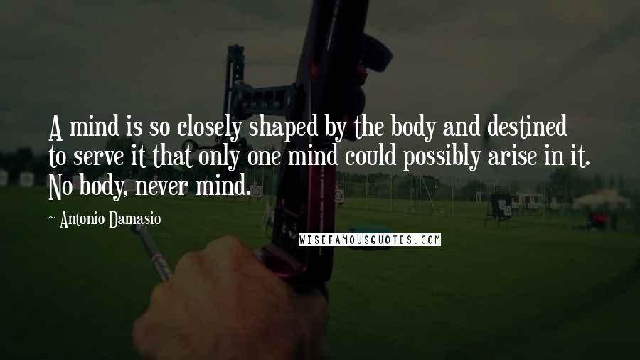 Antonio Damasio Quotes: A mind is so closely shaped by the body and destined to serve it that only one mind could possibly arise in it. No body, never mind.