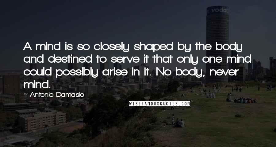 Antonio Damasio Quotes: A mind is so closely shaped by the body and destined to serve it that only one mind could possibly arise in it. No body, never mind.