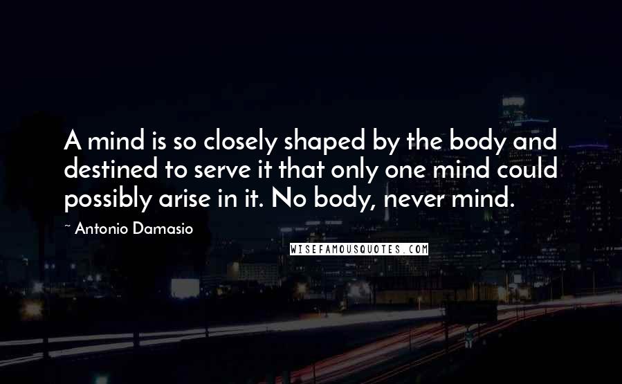 Antonio Damasio Quotes: A mind is so closely shaped by the body and destined to serve it that only one mind could possibly arise in it. No body, never mind.