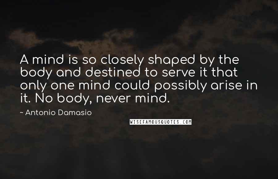 Antonio Damasio Quotes: A mind is so closely shaped by the body and destined to serve it that only one mind could possibly arise in it. No body, never mind.