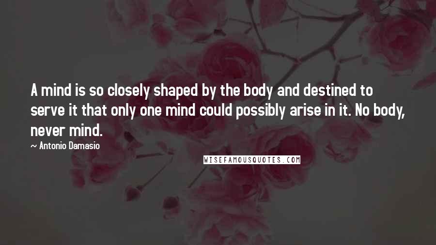 Antonio Damasio Quotes: A mind is so closely shaped by the body and destined to serve it that only one mind could possibly arise in it. No body, never mind.