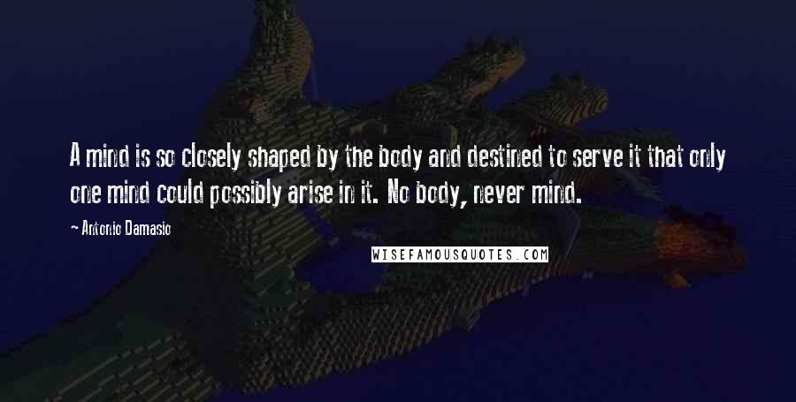 Antonio Damasio Quotes: A mind is so closely shaped by the body and destined to serve it that only one mind could possibly arise in it. No body, never mind.