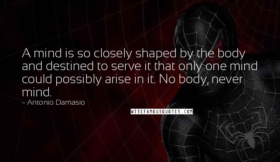 Antonio Damasio Quotes: A mind is so closely shaped by the body and destined to serve it that only one mind could possibly arise in it. No body, never mind.