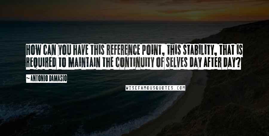 Antonio Damasio Quotes: How can you have this reference point, this stability, that is required to maintain the continuity of selves day after day?