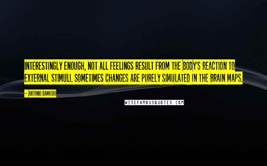 Antonio Damasio Quotes: Interestingly enough, not all feelings result from the body's reaction to external stimuli. Sometimes changes are purely simulated in the brain maps.