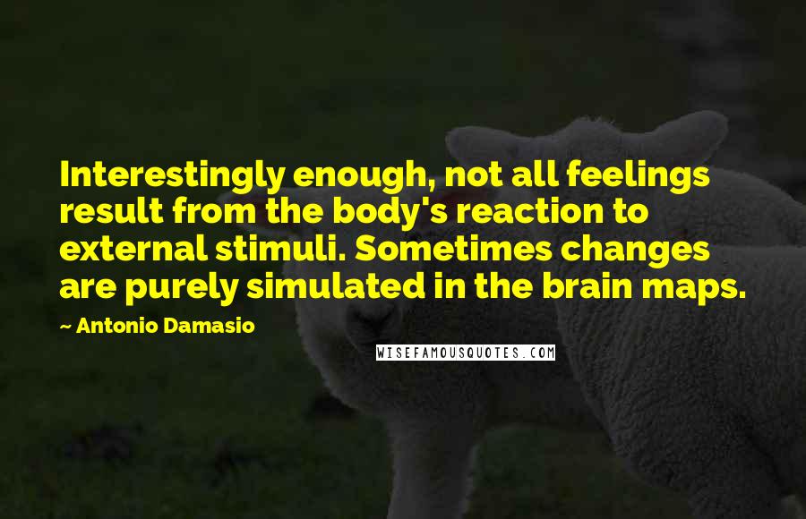 Antonio Damasio Quotes: Interestingly enough, not all feelings result from the body's reaction to external stimuli. Sometimes changes are purely simulated in the brain maps.