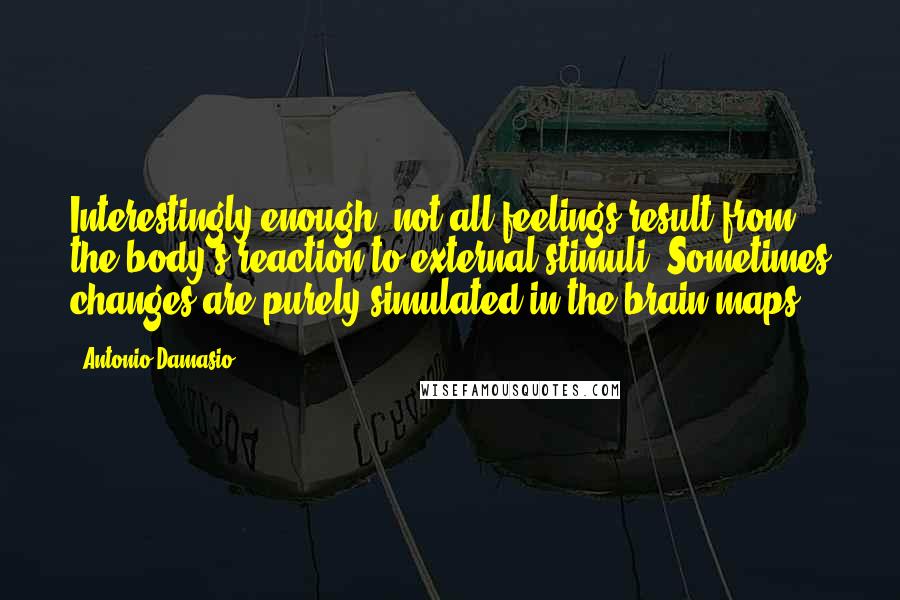 Antonio Damasio Quotes: Interestingly enough, not all feelings result from the body's reaction to external stimuli. Sometimes changes are purely simulated in the brain maps.