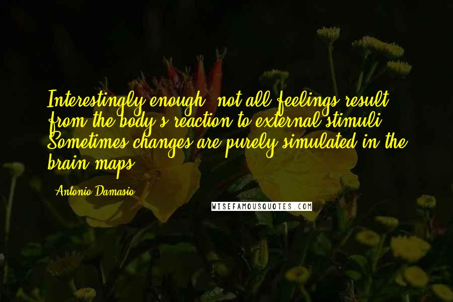 Antonio Damasio Quotes: Interestingly enough, not all feelings result from the body's reaction to external stimuli. Sometimes changes are purely simulated in the brain maps.