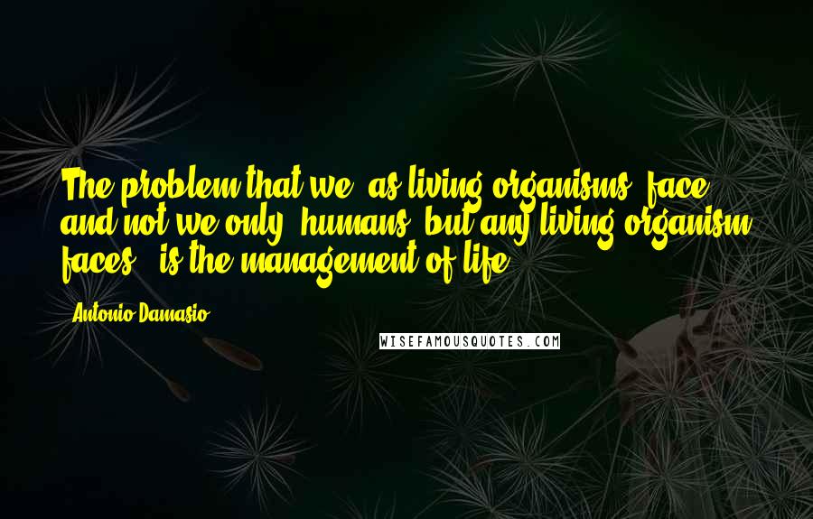 Antonio Damasio Quotes: The problem that we, as living organisms, face - and not we only, humans, but any living organism faces - is the management of life.