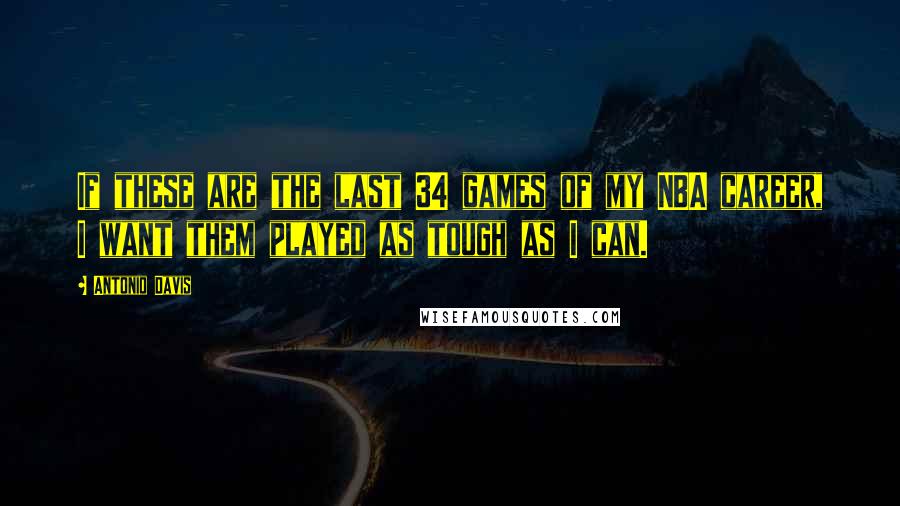 Antonio Davis Quotes: If these are the last 34 games of my NBA career, I want them played as tough as I can.