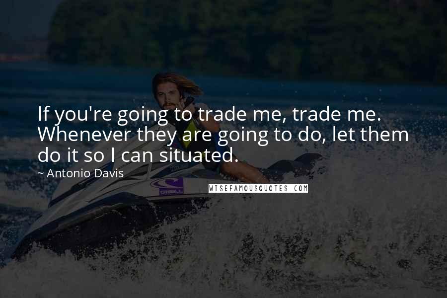 Antonio Davis Quotes: If you're going to trade me, trade me. Whenever they are going to do, let them do it so I can situated.