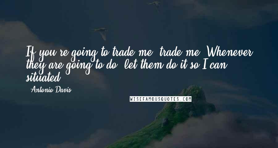 Antonio Davis Quotes: If you're going to trade me, trade me. Whenever they are going to do, let them do it so I can situated.