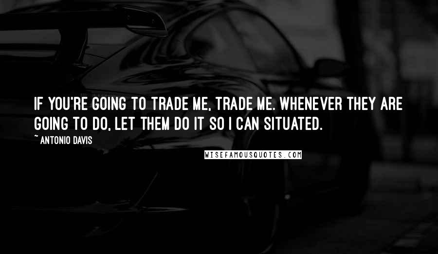 Antonio Davis Quotes: If you're going to trade me, trade me. Whenever they are going to do, let them do it so I can situated.