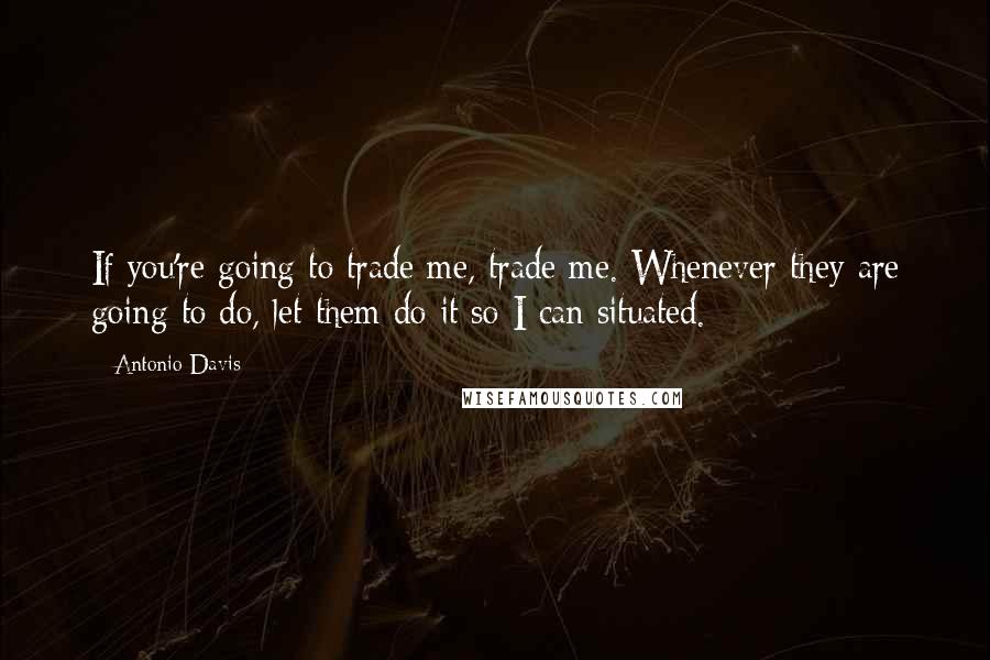 Antonio Davis Quotes: If you're going to trade me, trade me. Whenever they are going to do, let them do it so I can situated.