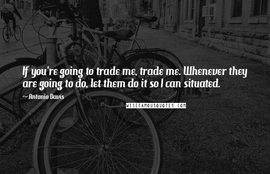 Antonio Davis Quotes: If you're going to trade me, trade me. Whenever they are going to do, let them do it so I can situated.