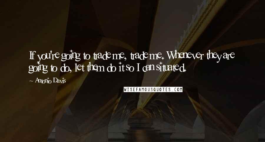 Antonio Davis Quotes: If you're going to trade me, trade me. Whenever they are going to do, let them do it so I can situated.