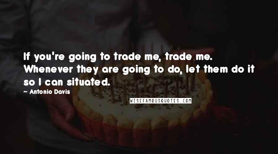 Antonio Davis Quotes: If you're going to trade me, trade me. Whenever they are going to do, let them do it so I can situated.