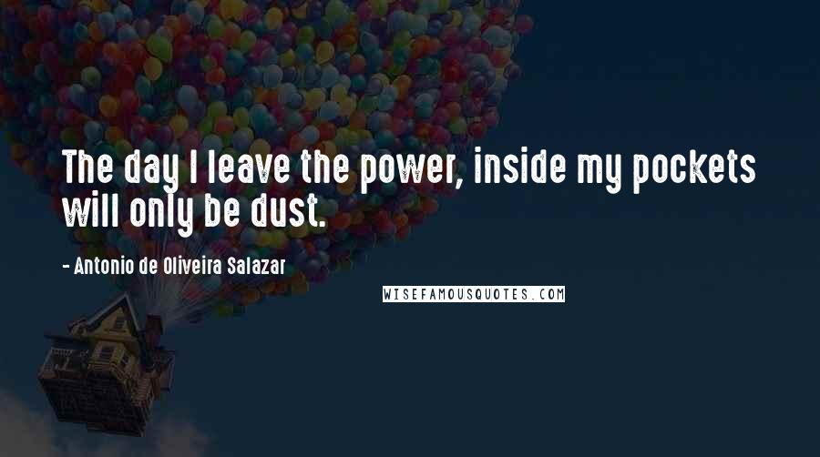 Antonio De Oliveira Salazar Quotes: The day I leave the power, inside my pockets will only be dust.