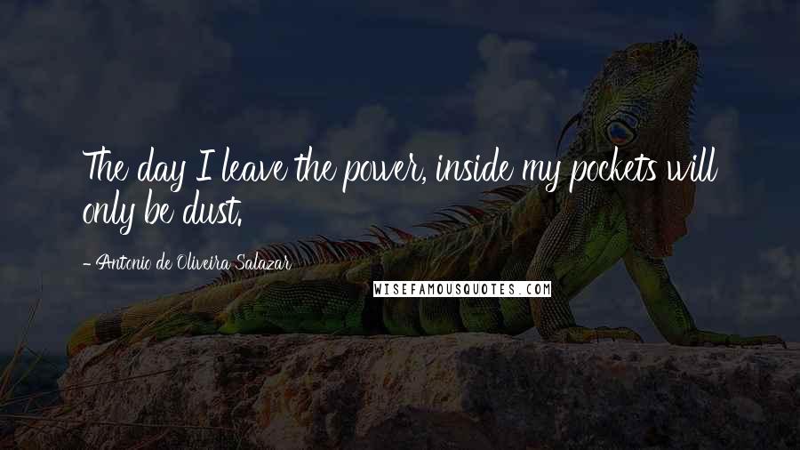 Antonio De Oliveira Salazar Quotes: The day I leave the power, inside my pockets will only be dust.