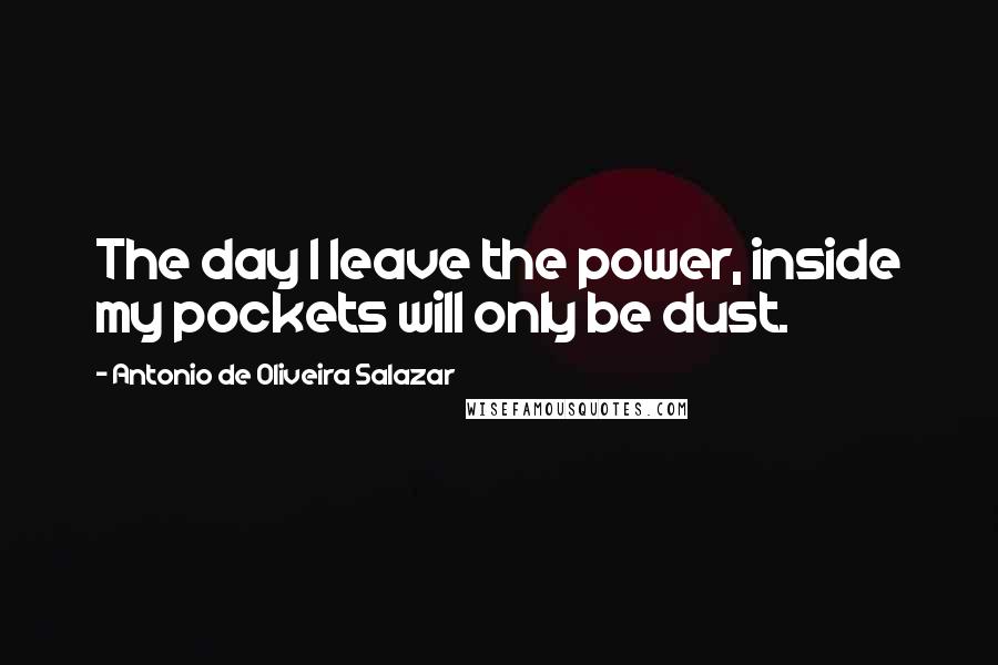 Antonio De Oliveira Salazar Quotes: The day I leave the power, inside my pockets will only be dust.