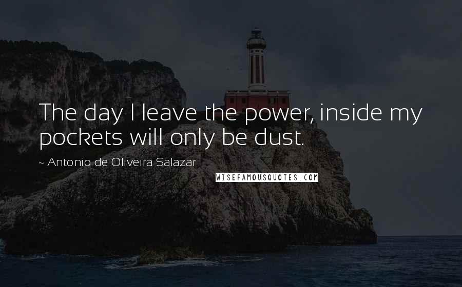 Antonio De Oliveira Salazar Quotes: The day I leave the power, inside my pockets will only be dust.