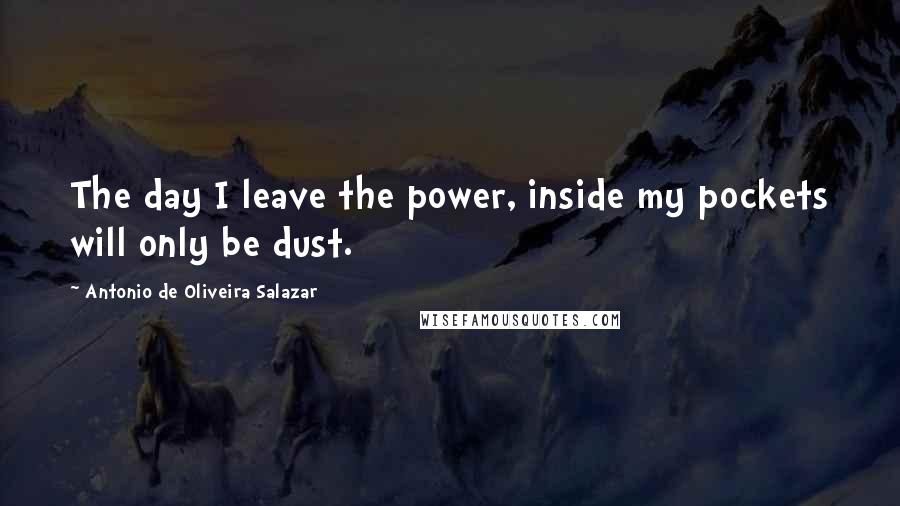 Antonio De Oliveira Salazar Quotes: The day I leave the power, inside my pockets will only be dust.