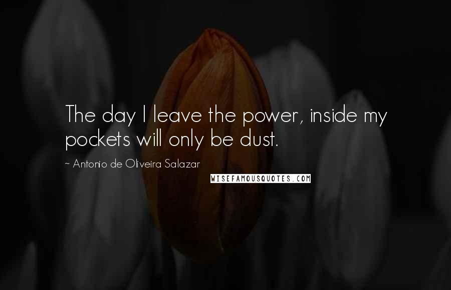 Antonio De Oliveira Salazar Quotes: The day I leave the power, inside my pockets will only be dust.