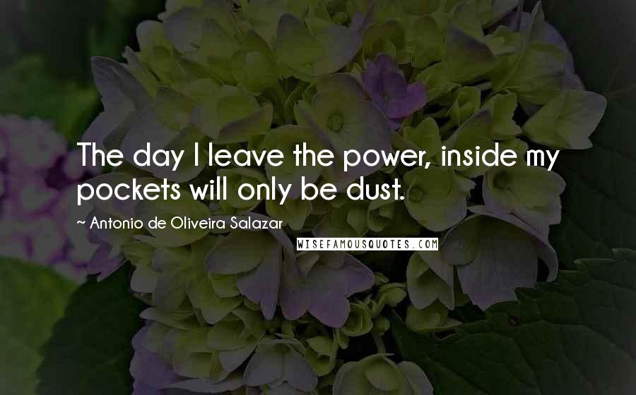 Antonio De Oliveira Salazar Quotes: The day I leave the power, inside my pockets will only be dust.
