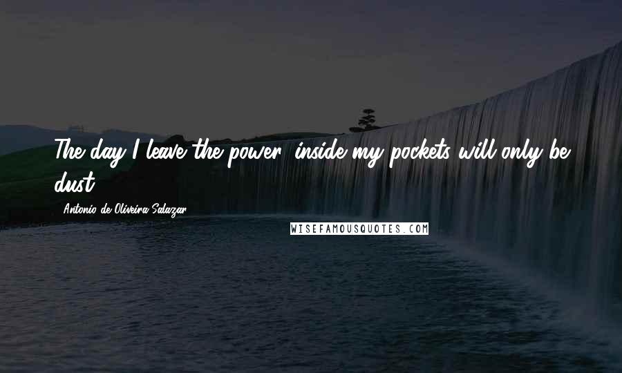 Antonio De Oliveira Salazar Quotes: The day I leave the power, inside my pockets will only be dust.