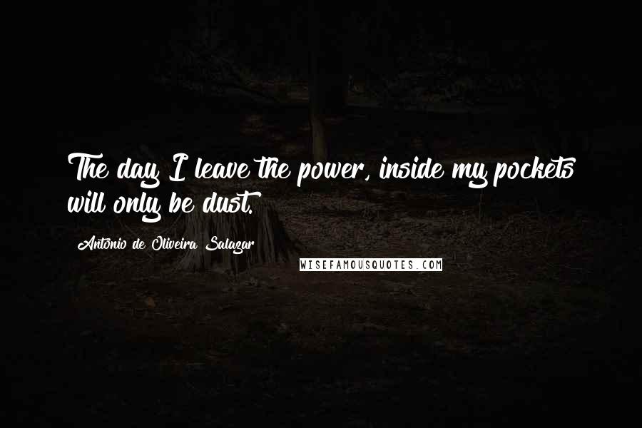 Antonio De Oliveira Salazar Quotes: The day I leave the power, inside my pockets will only be dust.