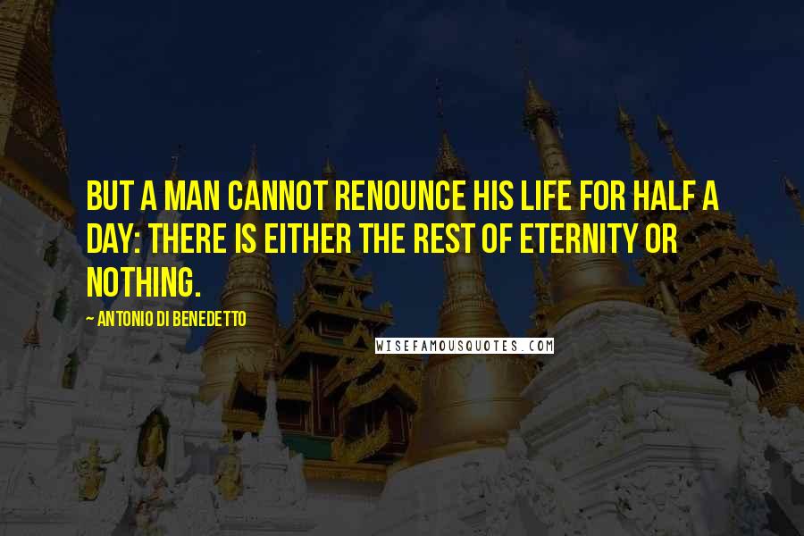 Antonio Di Benedetto Quotes: But a man cannot renounce his life for half a day: There is either the rest of eternity or nothing.