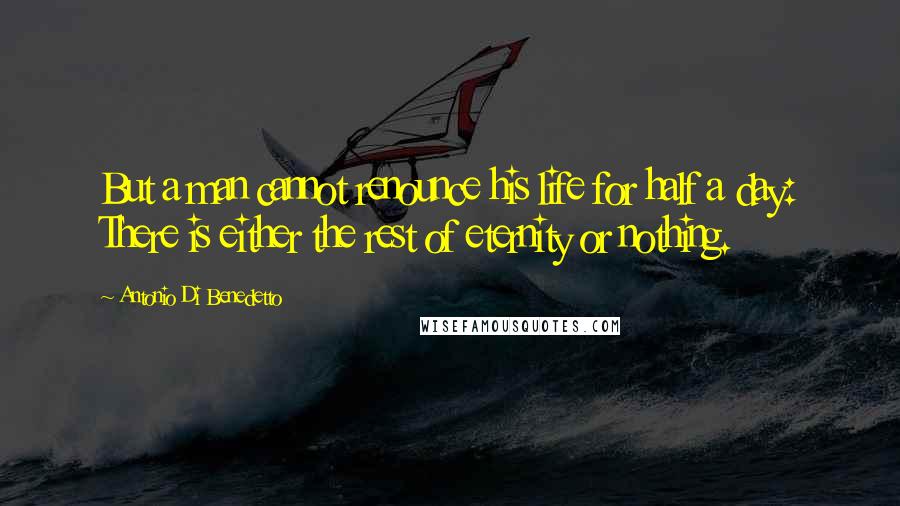 Antonio Di Benedetto Quotes: But a man cannot renounce his life for half a day: There is either the rest of eternity or nothing.