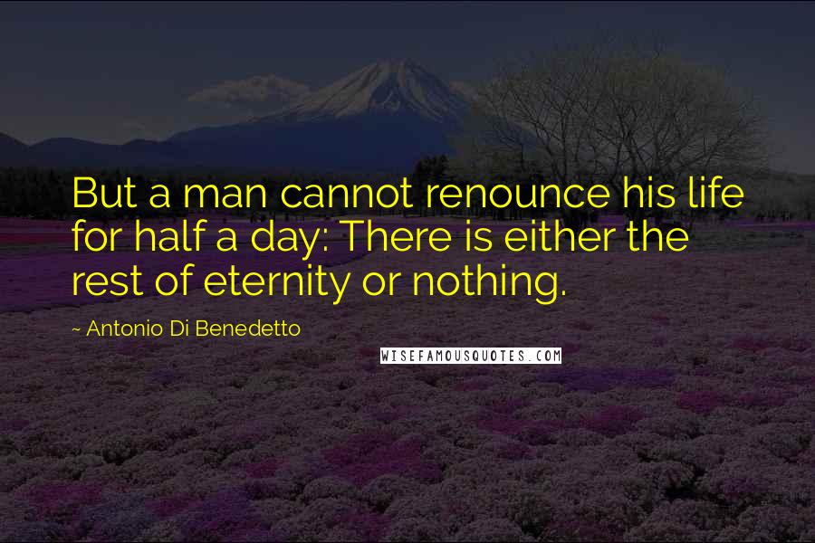 Antonio Di Benedetto Quotes: But a man cannot renounce his life for half a day: There is either the rest of eternity or nothing.