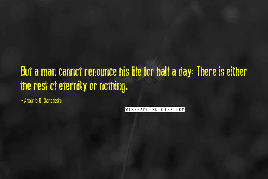 Antonio Di Benedetto Quotes: But a man cannot renounce his life for half a day: There is either the rest of eternity or nothing.