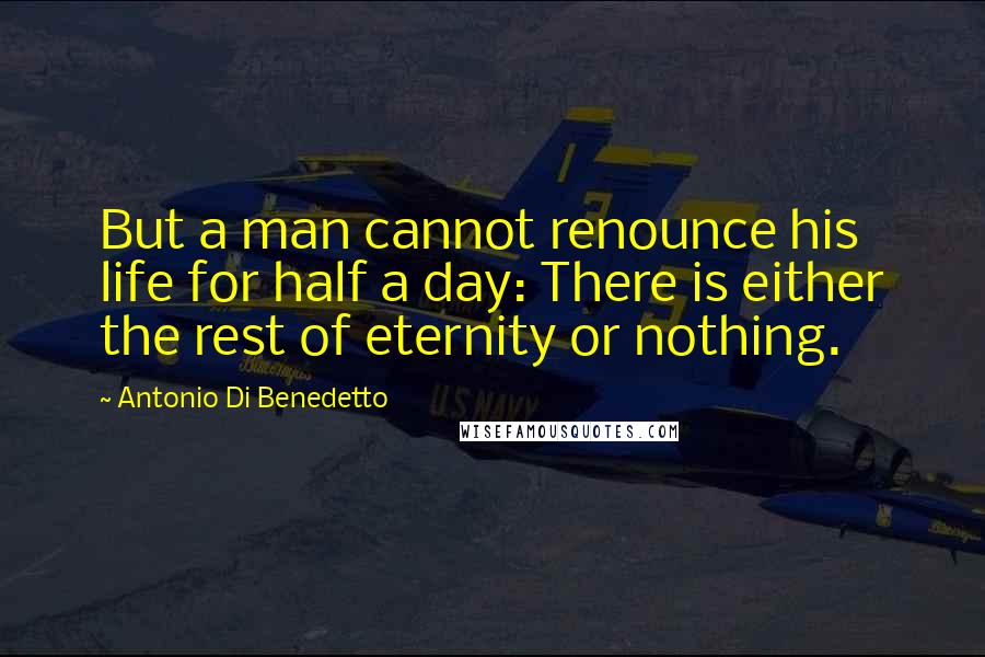 Antonio Di Benedetto Quotes: But a man cannot renounce his life for half a day: There is either the rest of eternity or nothing.