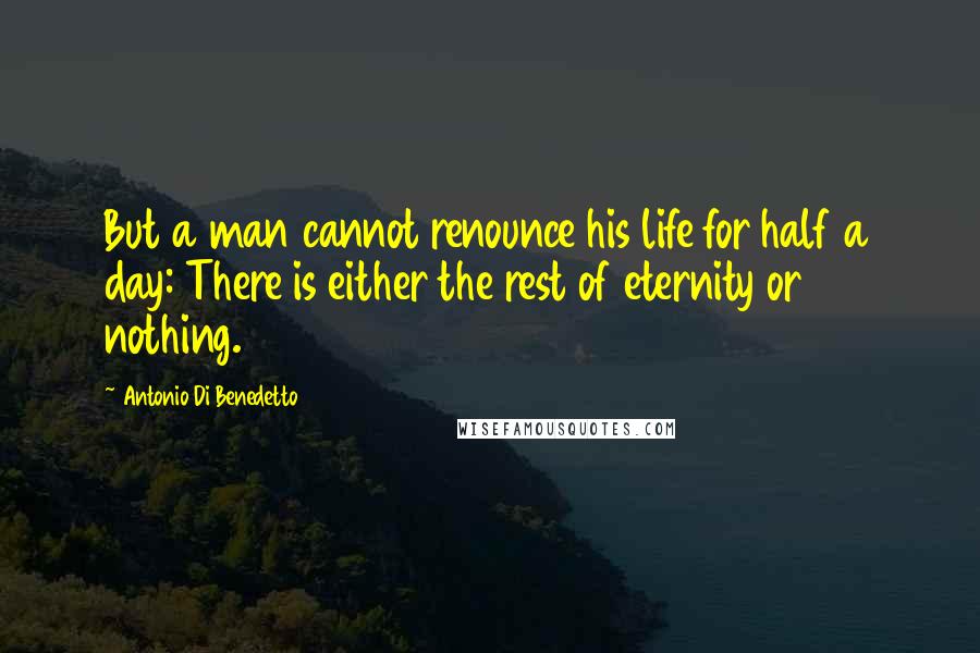 Antonio Di Benedetto Quotes: But a man cannot renounce his life for half a day: There is either the rest of eternity or nothing.