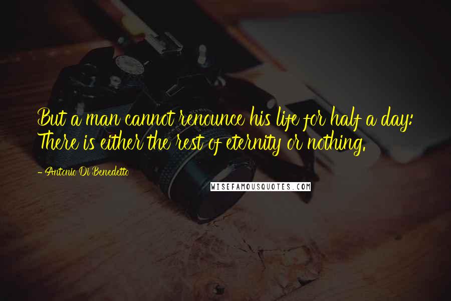 Antonio Di Benedetto Quotes: But a man cannot renounce his life for half a day: There is either the rest of eternity or nothing.