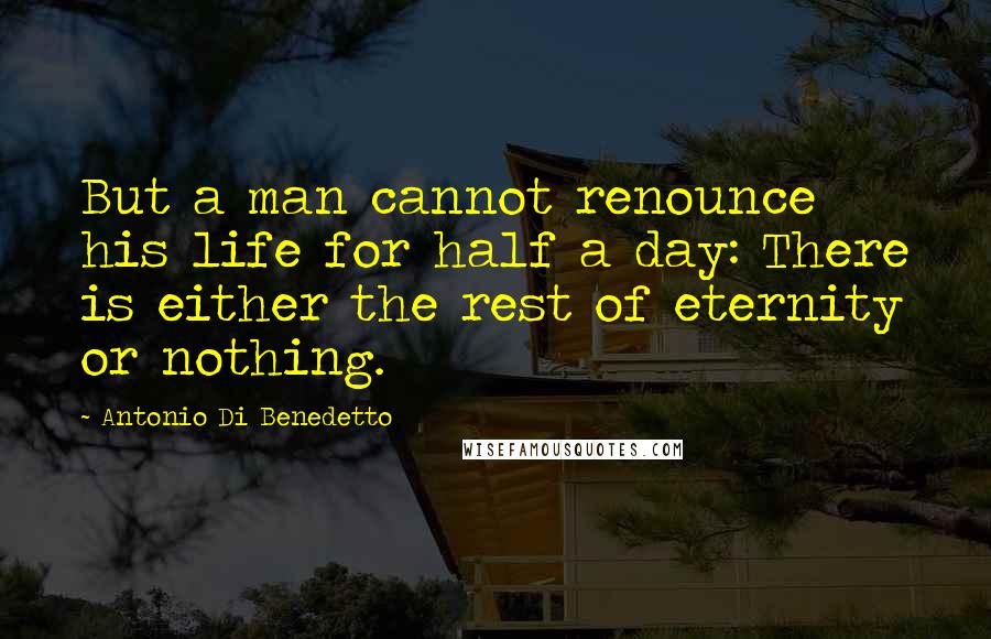 Antonio Di Benedetto Quotes: But a man cannot renounce his life for half a day: There is either the rest of eternity or nothing.