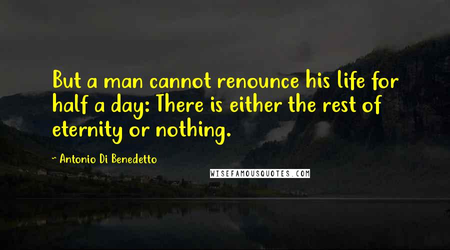 Antonio Di Benedetto Quotes: But a man cannot renounce his life for half a day: There is either the rest of eternity or nothing.