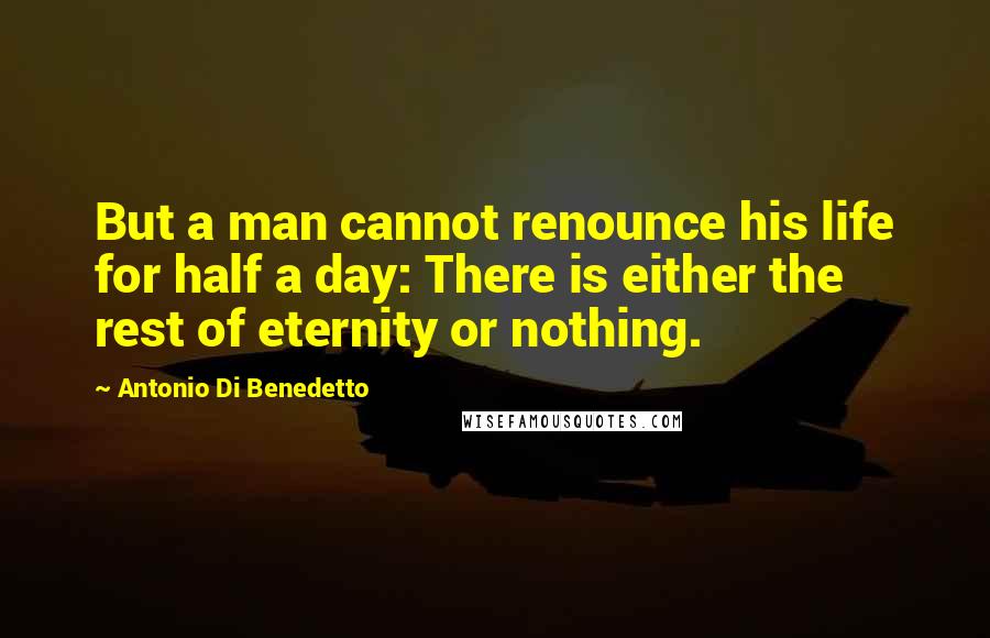 Antonio Di Benedetto Quotes: But a man cannot renounce his life for half a day: There is either the rest of eternity or nothing.