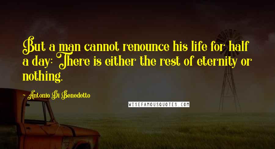 Antonio Di Benedetto Quotes: But a man cannot renounce his life for half a day: There is either the rest of eternity or nothing.