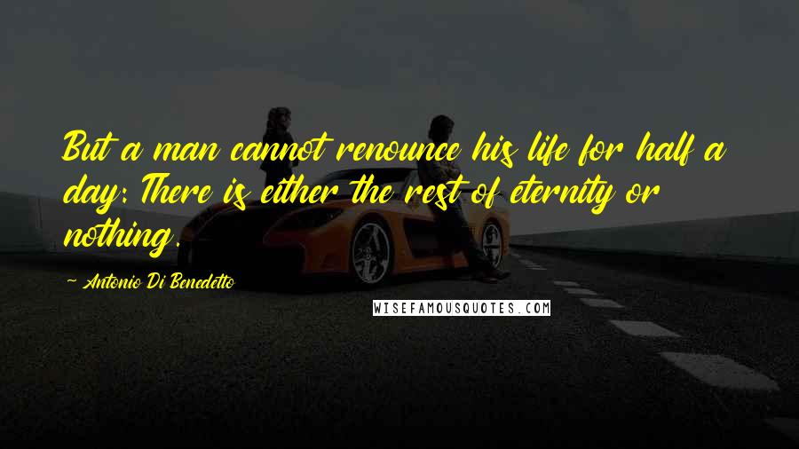 Antonio Di Benedetto Quotes: But a man cannot renounce his life for half a day: There is either the rest of eternity or nothing.