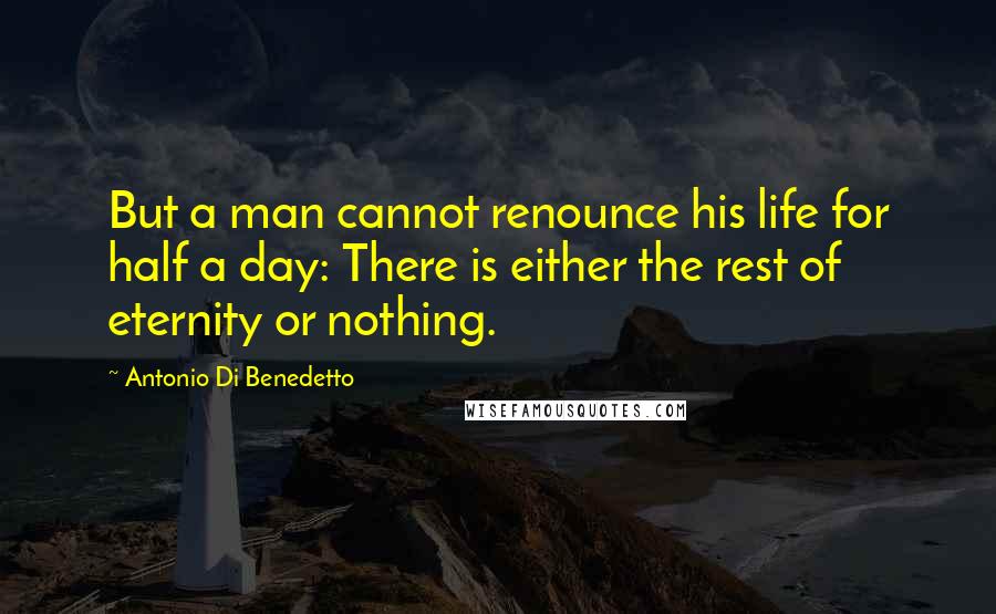 Antonio Di Benedetto Quotes: But a man cannot renounce his life for half a day: There is either the rest of eternity or nothing.