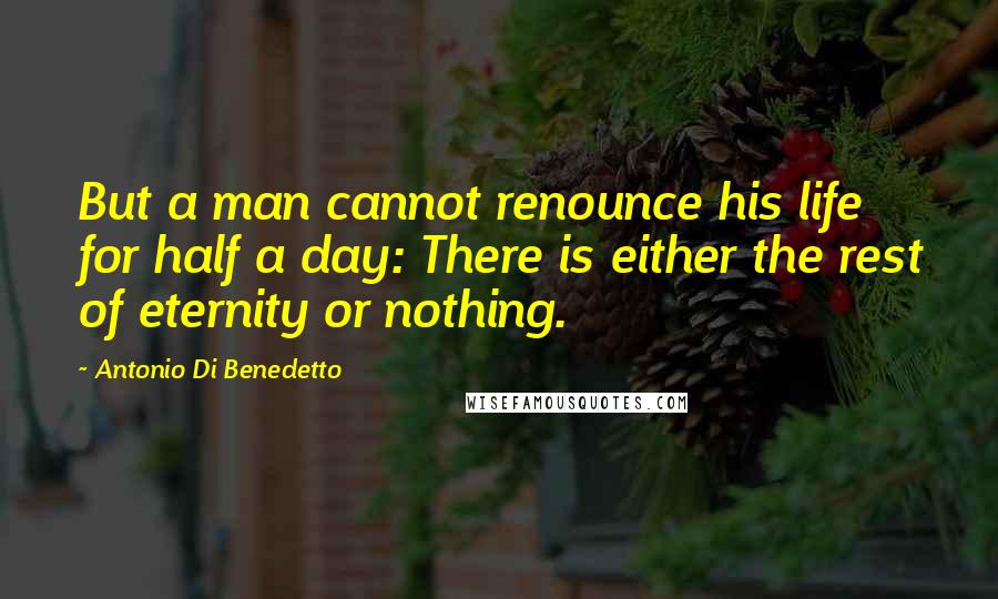 Antonio Di Benedetto Quotes: But a man cannot renounce his life for half a day: There is either the rest of eternity or nothing.