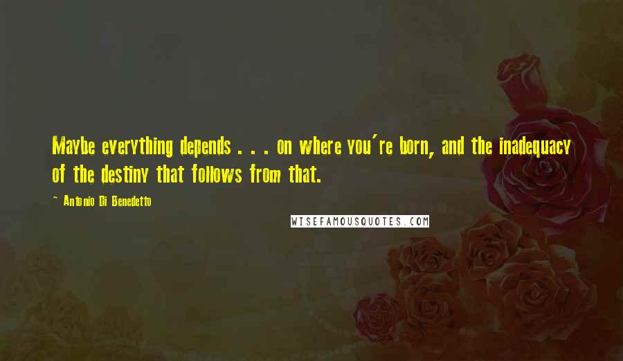 Antonio Di Benedetto Quotes: Maybe everything depends . . . on where you're born, and the inadequacy of the destiny that follows from that.
